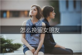 怎样挽留女友/怎么挽留女朋友（挽回女朋友的话感动人心的话）